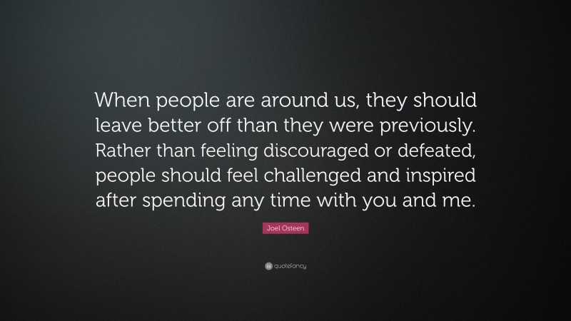 Joel Osteen Quote: “When people are around us, they should leave better off than they were previously. Rather than feeling discouraged or defeated, people should feel challenged and inspired after spending any time with you and me.”