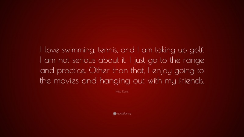 Mila Kunis Quote: “I love swimming, tennis, and I am taking up golf. I am not serious about it, I just go to the range and practice. Other than that, I enjoy going to the movies and hanging out with my friends.”