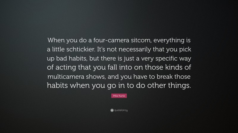 Mila Kunis Quote: “When you do a four-camera sitcom, everything is a little schtickier. It’s not necessarily that you pick up bad habits, but there is just a very specific way of acting that you fall into on those kinds of multicamera shows, and you have to break those habits when you go in to do other things.”