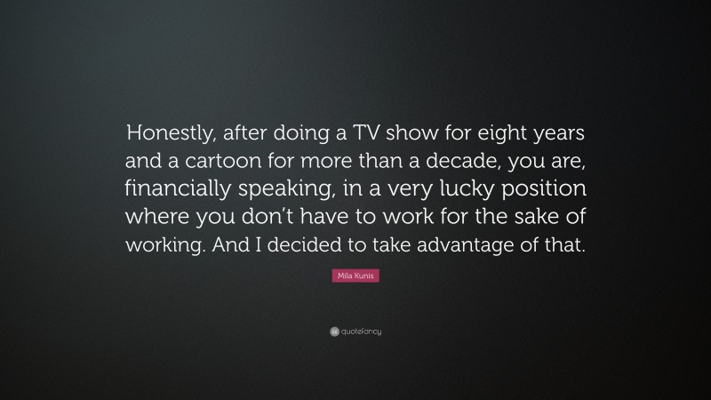 Mila Kunis Quote: “Honestly, after doing a TV show for eight years and a cartoon for more than a decade, you are, financially speaking, in a very lucky position where you don’t have to work for the sake of working. And I decided to take advantage of that.”