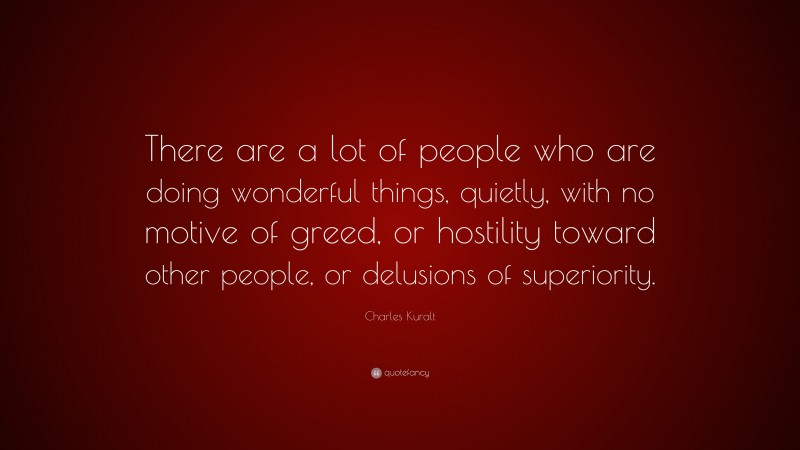 Charles Kuralt Quote: “There are a lot of people who are doing wonderful things, quietly, with no motive of greed, or hostility toward other people, or delusions of superiority.”