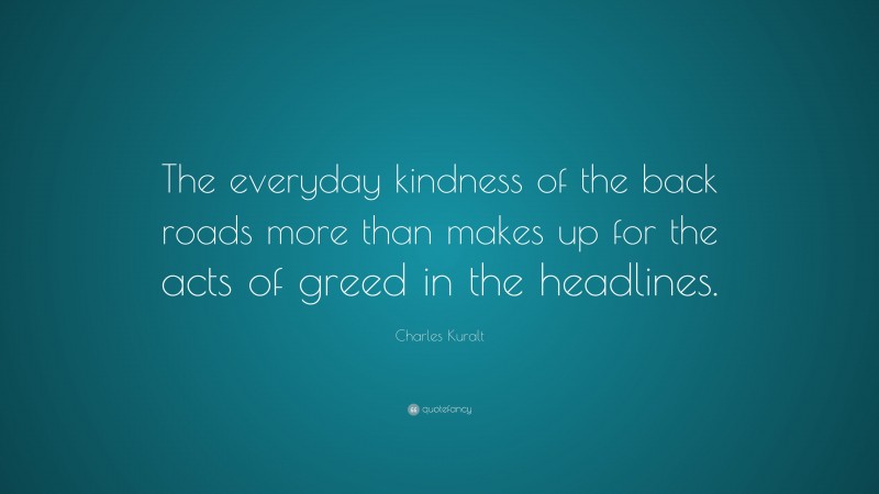 Charles Kuralt Quote: “The everyday kindness of the back roads more than makes up for the acts of greed in the headlines.”