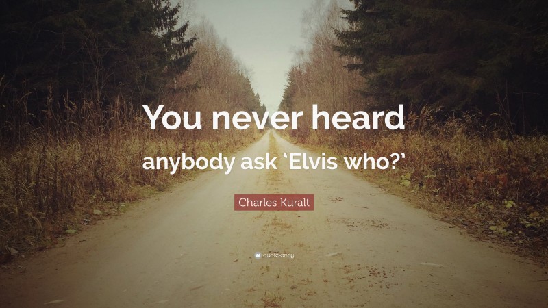 Charles Kuralt Quote: “You never heard anybody ask ‘Elvis who?’”