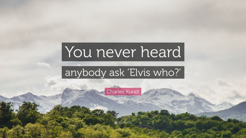 Charles Kuralt Quote: “You never heard anybody ask ‘Elvis who?’”