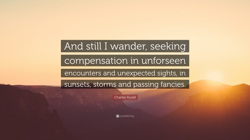 Charles Kuralt Quote: “And still I wander, seeking compensation in unforseen encounters and unexpected sights, in sunsets, storms and passing fancies.”