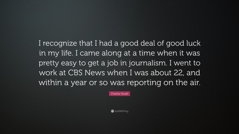 Charles Kuralt Quote: “I recognize that I had a good deal of good luck in my life. I came along at a time when it was pretty easy to get a job in journalism. I went to work at CBS News when I was about 22, and within a year or so was reporting on the air.”
