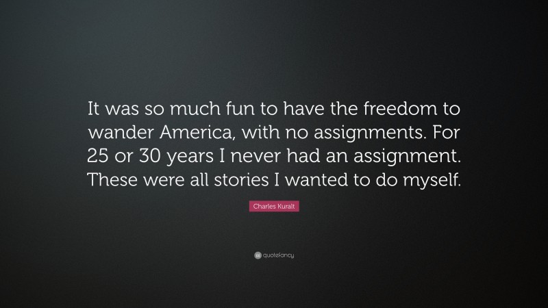 Charles Kuralt Quote: “It was so much fun to have the freedom to wander America, with no assignments. For 25 or 30 years I never had an assignment. These were all stories I wanted to do myself.”