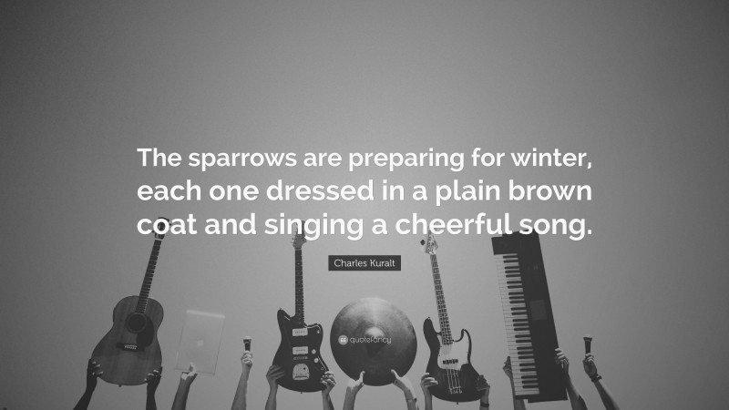 Charles Kuralt Quote: “The sparrows are preparing for winter, each one dressed in a plain brown coat and singing a cheerful song.”