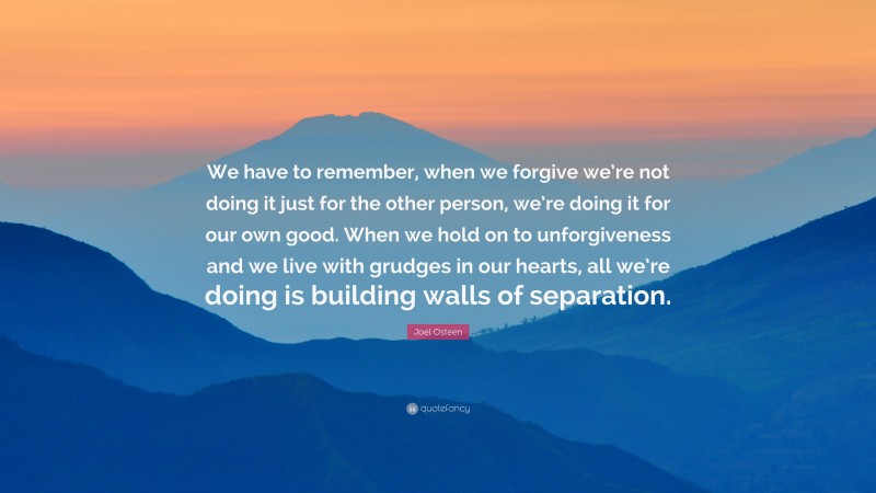 Joel Osteen Quote: “We have to remember, when we forgive we’re not doing it just for the other person, we’re doing it for our own good. When we hold on to unforgiveness and we live with grudges in our hearts, all we’re doing is building walls of separation.”