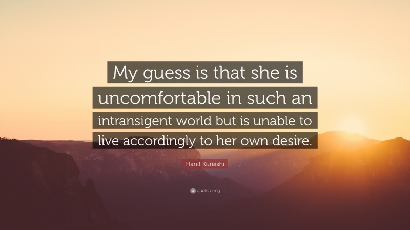Hanif Kureishi Quote: “My guess is that she is uncomfortable in such an intransigent world but is unable to live accordingly to her own desire.”