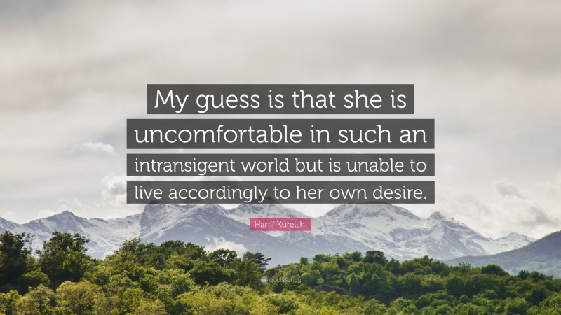 Hanif Kureishi Quote: “My guess is that she is uncomfortable in such an intransigent world but is unable to live accordingly to her own desire.”