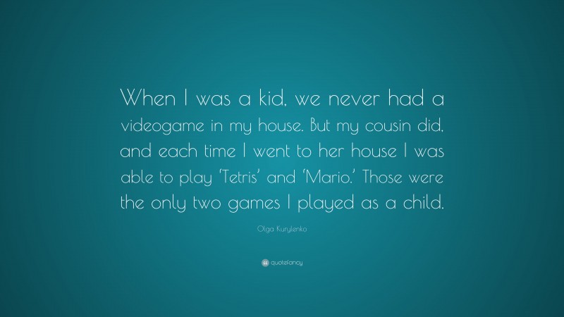 Olga Kurylenko Quote: “When I was a kid, we never had a videogame in my house. But my cousin did, and each time I went to her house I was able to play ‘Tetris’ and ‘Mario.’ Those were the only two games I played as a child.”
