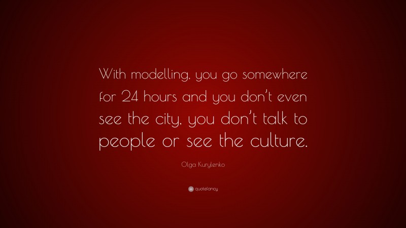 Olga Kurylenko Quote: “With modelling, you go somewhere for 24 hours and you don’t even see the city, you don’t talk to people or see the culture.”