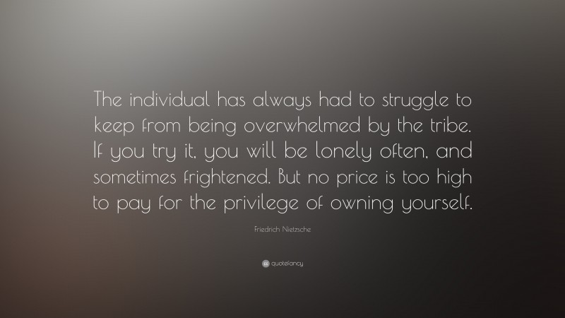 Friedrich Nietzsche Quote: “The individual has always had to struggle to keep from being overwhelmed by the tribe. If you try it, you will be lonely often, and sometimes frightened. But no price is too high to pay for the privilege of owning yourself.”
