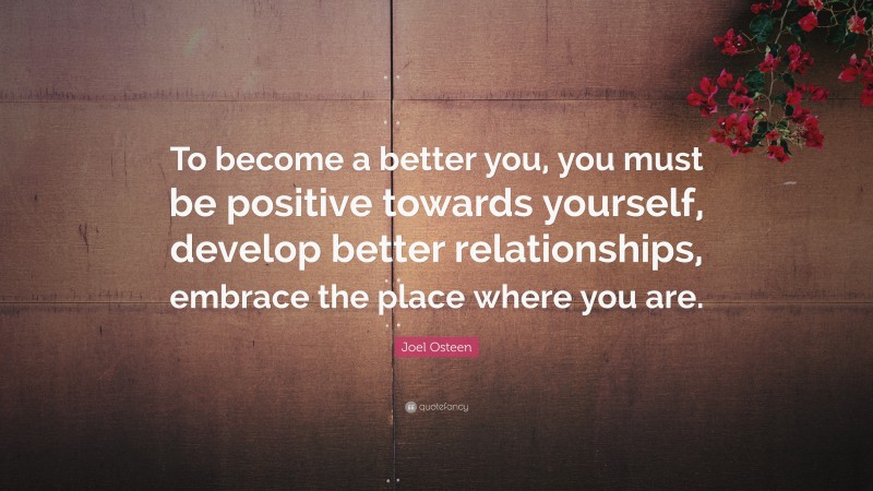 Joel Osteen Quote: “To become a better you, you must be positive towards yourself, develop better relationships, embrace the place where you are.”
