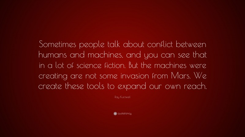 Ray Kurzweil Quote: “Sometimes people talk about conflict between humans and machines, and you can see that in a lot of science fiction. But the machines were creating are not some invasion from Mars. We create these tools to expand our own reach.”