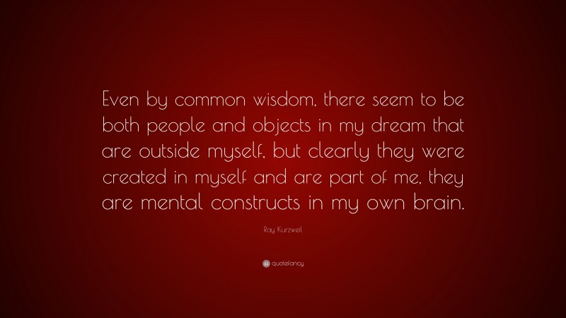 Ray Kurzweil Quote: “Even by common wisdom, there seem to be both people and objects in my dream that are outside myself, but clearly they were created in myself and are part of me, they are mental constructs in my own brain.”