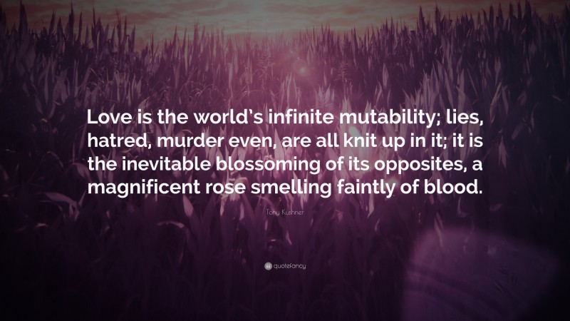 Tony Kushner Quote: “Love is the world’s infinite mutability; lies, hatred, murder even, are all knit up in it; it is the inevitable blossoming of its opposites, a magnificent rose smelling faintly of blood.”