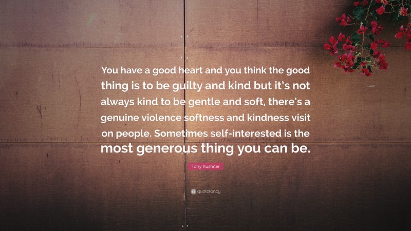 Tony Kushner Quote: “You have a good heart and you think the good thing is to be guilty and kind but it’s not always kind to be gentle and soft, there’s a genuine violence softness and kindness visit on people. Sometimes self-interested is the most generous thing you can be.”