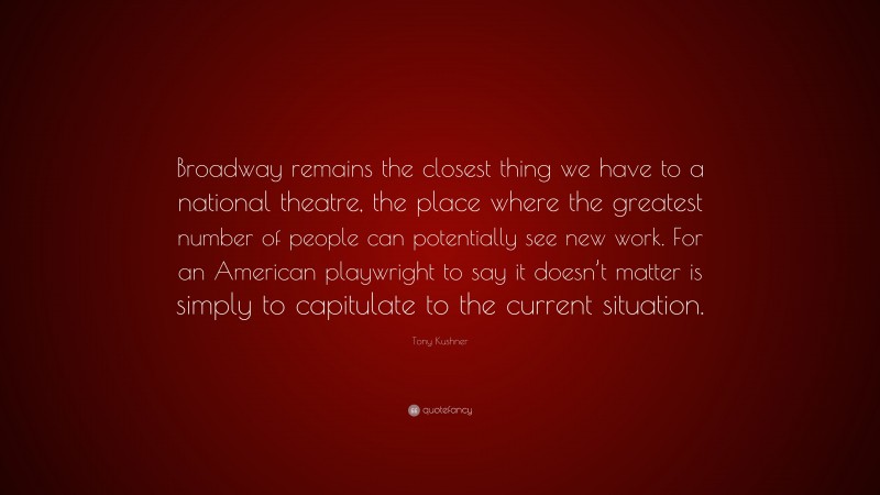 Tony Kushner Quote: “Broadway remains the closest thing we have to a national theatre, the place where the greatest number of people can potentially see new work. For an American playwright to say it doesn’t matter is simply to capitulate to the current situation.”