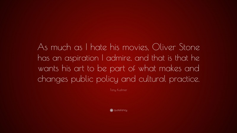 Tony Kushner Quote: “As much as I hate his movies, Oliver Stone has an aspiration I admire, and that is that he wants his art to be part of what makes and changes public policy and cultural practice.”