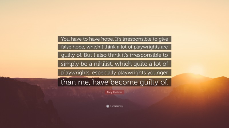 Tony Kushner Quote: “You have to have hope. It’s irresponsible to give false hope, which I think a lot of playwrights are guilty of. But I also think it’s irresponsible to simply be a nihilist, which quite a lot of playwrights, especially playwrights younger than me, have become guilty of.”