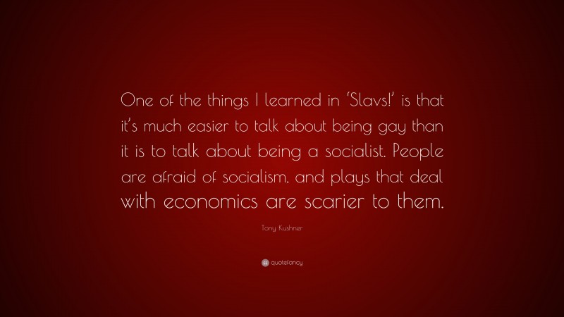 Tony Kushner Quote: “One of the things I learned in ‘Slavs!’ is that it’s much easier to talk about being gay than it is to talk about being a socialist. People are afraid of socialism, and plays that deal with economics are scarier to them.”