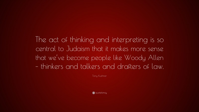 Tony Kushner Quote: “The act of thinking and interpreting is so central to Judaism that it makes more sense that we’ve become people like Woody Allen – thinkers and talkers and drafters of law.”