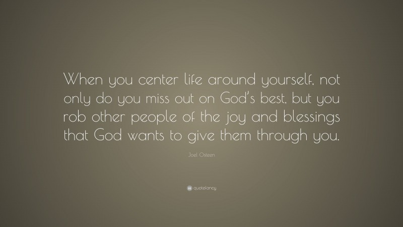 Joel Osteen Quote: “When you center life around yourself, not only do you miss out on God’s best, but you rob other people of the joy and blessings that God wants to give them through you.”