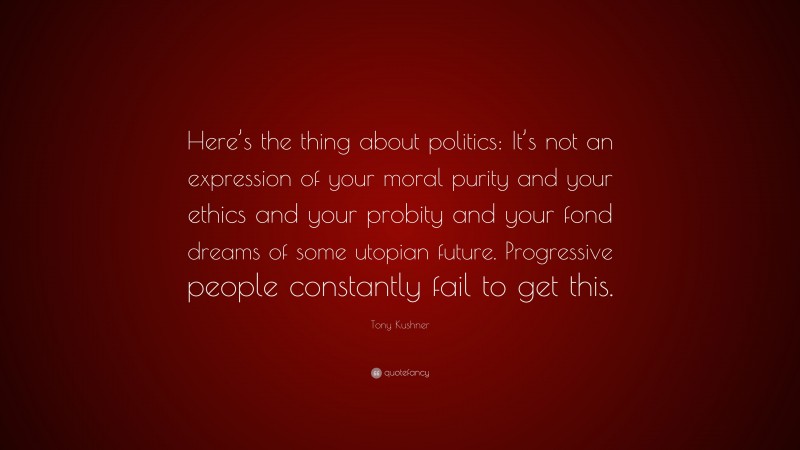 Tony Kushner Quote: “Here’s the thing about politics: It’s not an expression of your moral purity and your ethics and your probity and your fond dreams of some utopian future. Progressive people constantly fail to get this.”