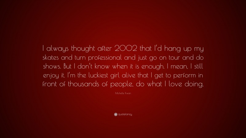 Michelle Kwan Quote: “I always thought after 2002 that I’d hang up my skates and turn professional and just go on tour and do shows. But I don’t know when it is enough. I mean, I still enjoy it. I’m the luckiest girl alive that I get to perform in front of thousands of people, do what I love doing.”