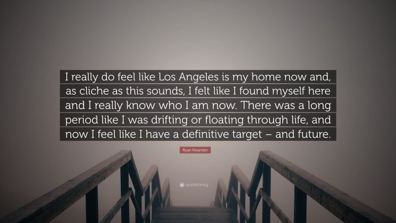 Ryan Kwanten Quote: “I really do feel like Los Angeles is my home now and, as cliche as this sounds, I felt like I found myself here and I really know who I am now. There was a long period like I was drifting or floating through life, and now I feel like I have a definitive target – and future.”