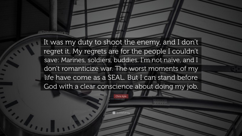 Chris Kyle Quote: “It was my duty to shoot the enemy, and I don’t regret it. My regrets are for the people I couldn’t save: Marines, soldiers, buddies. I’m not naive, and I don’t romanticize war. The worst moments of my life have come as a SEAL. But I can stand before God with a clear conscience about doing my job.”