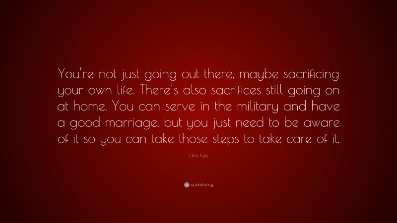 Chris Kyle Quote: “You’re not just going out there, maybe sacrificing your own life. There’s also sacrifices still going on at home. You can serve in the military and have a good marriage, but you just need to be aware of it so you can take those steps to take care of it.”