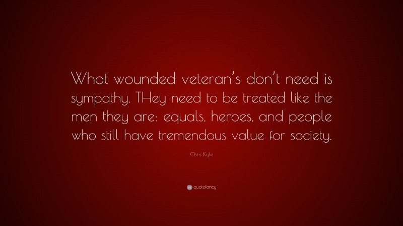 Chris Kyle Quote: “What wounded veteran’s don’t need is sympathy. THey need to be treated like the men they are: equals, heroes, and people who still have tremendous value for society.”