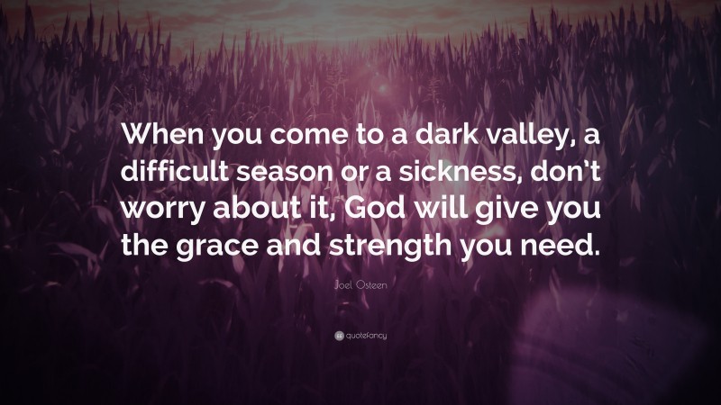 Joel Osteen Quote: “When you come to a dark valley, a difficult season or a sickness, don’t worry about it, God will give you the grace and strength you need.”