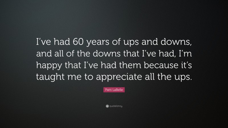 Patti LaBelle Quote: “I’ve had 60 years of ups and downs, and all of the downs that I’ve had, I’m happy that I’ve had them because it’s taught me to appreciate all the ups.”
