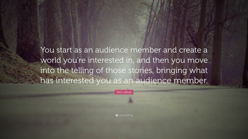 Neil LaBute Quote: “You start as an audience member and create a world you’re interested in, and then you move into the telling of those stories, bringing what has interested you as an audience member.”