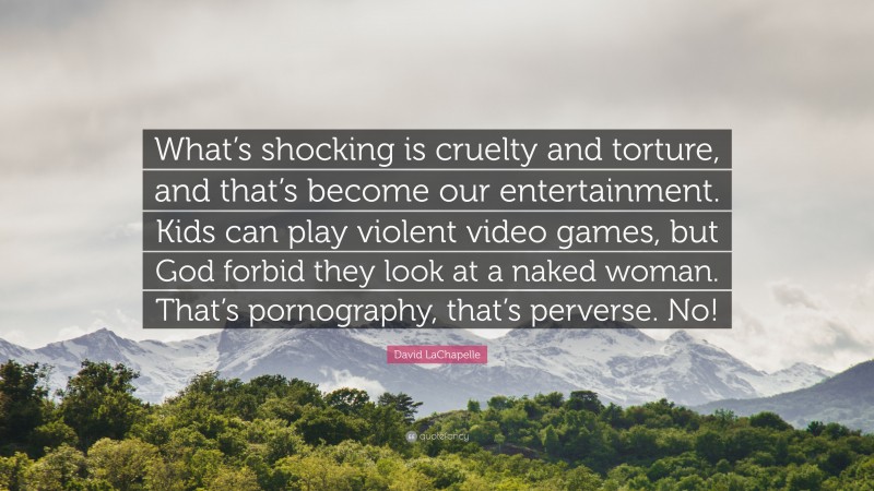 David LaChapelle Quote: “What’s shocking is cruelty and torture, and that’s become our entertainment. Kids can play violent video games, but God forbid they look at a naked woman. That’s pornography, that’s perverse. No!”