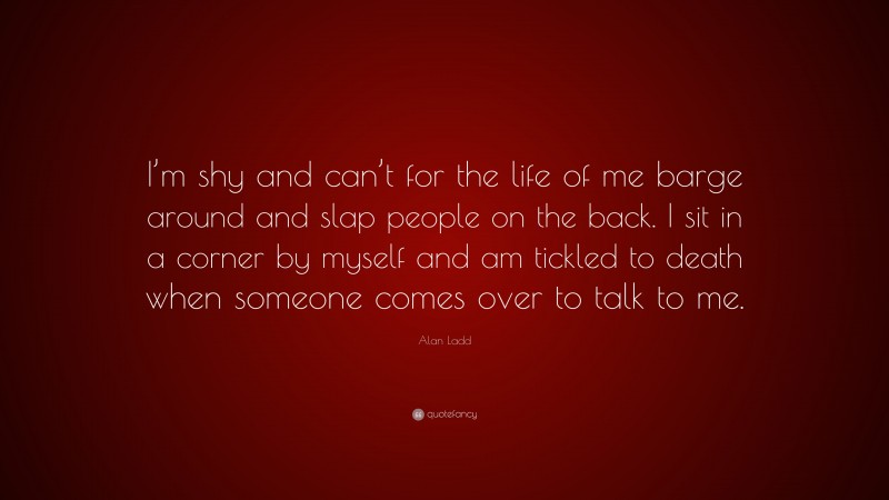 Alan Ladd Quote: “I’m shy and can’t for the life of me barge around and slap people on the back. I sit in a corner by myself and am tickled to death when someone comes over to talk to me.”