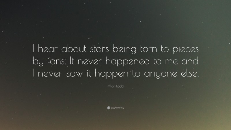 Alan Ladd Quote: “I hear about stars being torn to pieces by fans. It never happened to me and I never saw it happen to anyone else.”