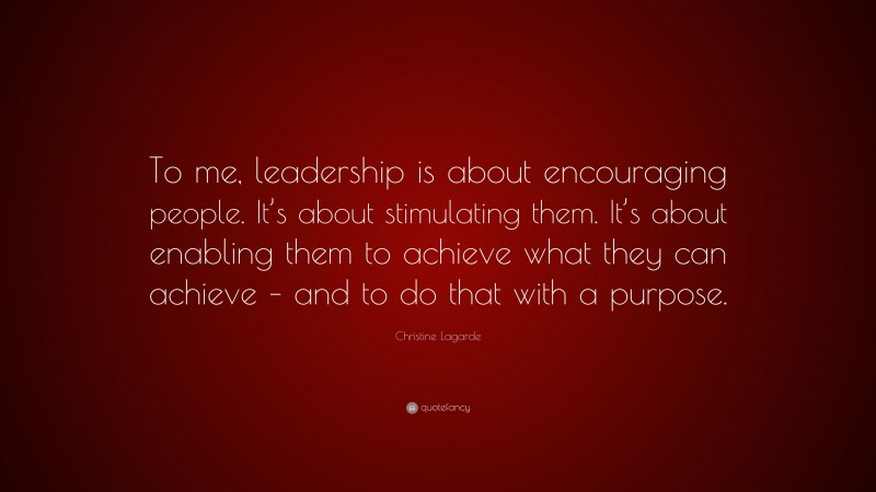 Christine Lagarde Quote: “To me, leadership is about encouraging people. It’s about stimulating them. It’s about enabling them to achieve what they can achieve – and to do that with a purpose.”