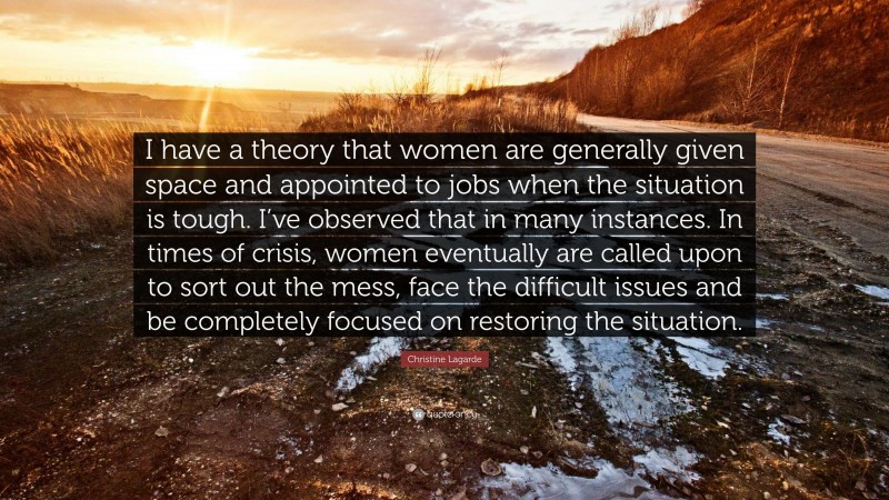 Christine Lagarde Quote: “I have a theory that women are generally given space and appointed to jobs when the situation is tough. I’ve observed that in many instances. In times of crisis, women eventually are called upon to sort out the mess, face the difficult issues and be completely focused on restoring the situation.”