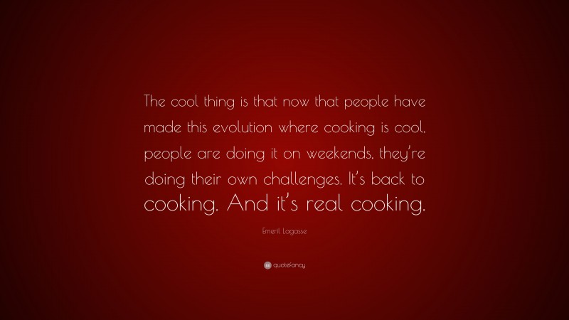 Emeril Lagasse Quote: “The cool thing is that now that people have made this evolution where cooking is cool, people are doing it on weekends, they’re doing their own challenges. It’s back to cooking. And it’s real cooking.”