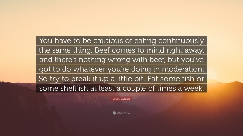 Emeril Lagasse Quote: “You have to be cautious of eating continuously the same thing. Beef comes to mind right away, and there’s nothing wrong with beef, but you’ve got to do whatever you’re doing in moderation. So try to break it up a little bit. Eat some fish or some shellfish at least a couple of times a week.”