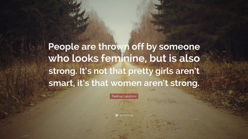 Padma Lakshmi Quote: “People are thrown off by someone who looks feminine, but is also strong. It’s not that pretty girls aren’t smart, it’s that women aren’t strong.”