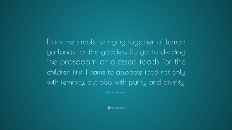 Padma Lakshmi Quote: “From the simple stringing together of lemon garlands for the goddess Durga, to dividing the prasadam or blessed foods for the children first, I came to associate food not only with feminity, but also with purity and divinity.”