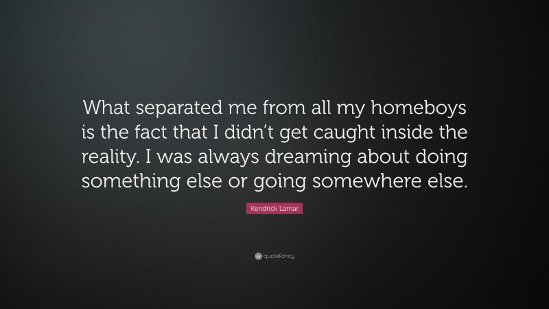 Kendrick Lamar Quote: “What separated me from all my homeboys is the fact that I didn’t get caught inside the reality. I was always dreaming about doing something else or going somewhere else.”