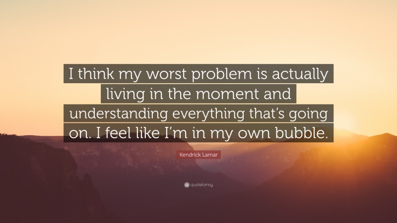 Kendrick Lamar Quote: “I think my worst problem is actually living in the moment and understanding everything that’s going on. I feel like I’m in my own bubble.”