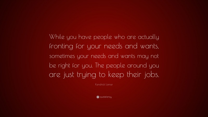 Kendrick Lamar Quote: “While you have people who are actually fronting for your needs and wants, sometimes your needs and wants may not be right for you. The people around you are just trying to keep their jobs.”